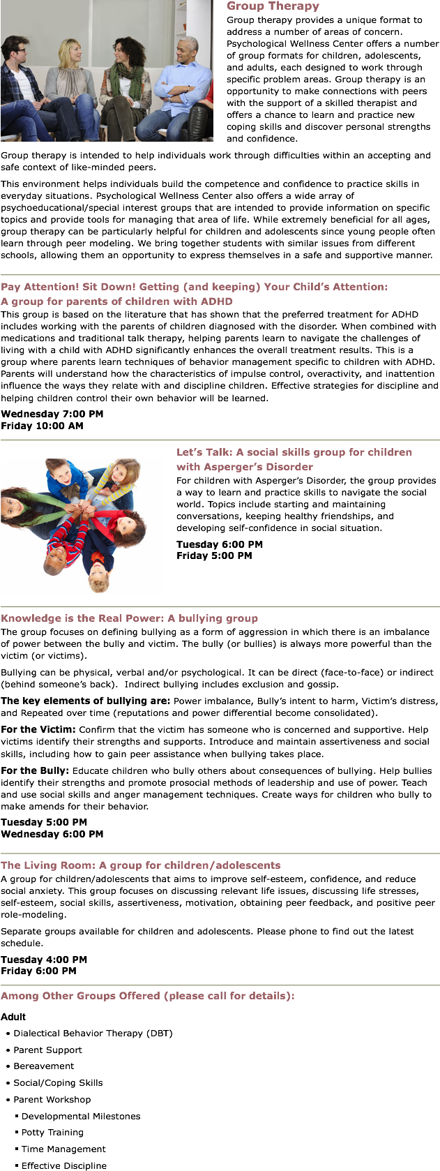 ﷯Group Therapy
Group therapy provides a unique format to address a number of areas of concern. Psychological Wellness Center offers a number of group formats for children, adolescents, and adults, each designed to work through specific problem areas. Group therapy is an opportunity to make connections with peers with the support of a skilled therapist and offers a chance to learn and practice new coping skills and discover personal strengths and confidence. Group therapy is intended to help individuals work through difficulties within an accepting and safe context of like-minded peers. This environment helps individuals build the competence and confidence to practice skills in everyday situations. Psychological Wellness Center also offers a wide array of psychoeducational/special interest groups that are intended to provide information on specific topics and provide tools for managing that area of life. While extremely beneficial for all ages, group therapy can be particularly helpful for children and adolescents since young people often learn through peer modeling. We bring together students with similar issues from different schools, allowing them an opportunity to express themselves in a safe and supportive manner.
﷯
Pay Attention! Sit Down! Getting (and keeping) Your Child’s Attention:  A group for parents of children with ADHD
This group is based on the literature that has shown that the preferred treatment for ADHD includes working with the parents of children diagnosed with the disorder. When combined with medications and traditional talk therapy, helping parents learn to navigate the challenges of living with a child with ADHD significantly enhances the overall treatment results. This is a group where parents learn techniques of behavior management specific to children with ADHD. Parents will understand how the characteristics of impulse control, overactivity, and inattention influence the ways they relate with and discipline children. Effective strategies for discipline and helping children control their own behavior will be learned. Wednesday 7:00 PM Friday 10:00 AM
﷯
﷯Let’s Talk: A social skills group for children with Asperger’s Disorder
For children with Asperger’s Disorder, the group provides a way to learn and practice skills to navigate the social world. Topics include starting and maintaining conversations, keeping healthy friendships, and developing self-confidence in social situation. Tuesday 6:00 PM Friday 5:00 PM
﷯
Knowledge is the Real Power: A bullying group
The group focuses on defining bullying as a form of aggression in which there is an imbalance of power between the bully and victim. The bully (or bullies) is always more powerful than the victim (or victims).
Bullying can be physical, verbal and/or psychological. It can be direct (face-to-face) or indirect (behind someone’s back). Indirect bullying includes exclusion and gossip.
The key elements of bullying are: Power imbalance, Bully’s intent to harm, Victim’s distress, and Repeated over time (reputations and power differential become consolidated).
For the Victim: Confirm that the victim has someone who is concerned and supportive. Help victims identify their strengths and supports. Introduce and maintain assertiveness and social skills, including how to gain peer assistance when bullying takes place.
For the Bully: Educate children who bully others about consequences of bullying. Help bullies identify their strengths and promote prosocial methods of leadership and use of power. Teach and use social skills and anger management techniques. Create ways for children who bully to make amends for their behavior.
Tuesday 5:00 PM Wednesday 6:00 PM
﷯
The Living Room: A group for children/adolescents
A group for children/adolescents that aims to improve self-esteem, confidence, and reduce social anxiety. This group focuses on discussing relevant life issues, discussing life stresses, self-esteem, social skills, assertiveness, motivation, obtaining peer feedback, and positive peer role-modeling.
Separate groups available for children and adolescents. Please phone to find out the latest schedule.
Tuesday 4:00 PM Friday 6:00 PM
﷯
Among Other Groups Offered (please call for details):
Adult
• Dialectical Behavior Therapy (DBT)
• Parent Support
• Bereavement
• Social/Coping Skills
• Parent Workshop
§ Developmental Milestones
§ Potty Training
§ Time Management
§ Effective Discipline